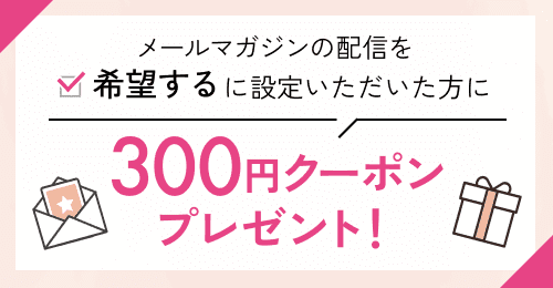 メールマガジンの配信を［希望する］に設定いただいた方に300円クーポンプレゼント！